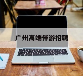 百色广州高端伴游雇用(广州私家助理伴游雇用)